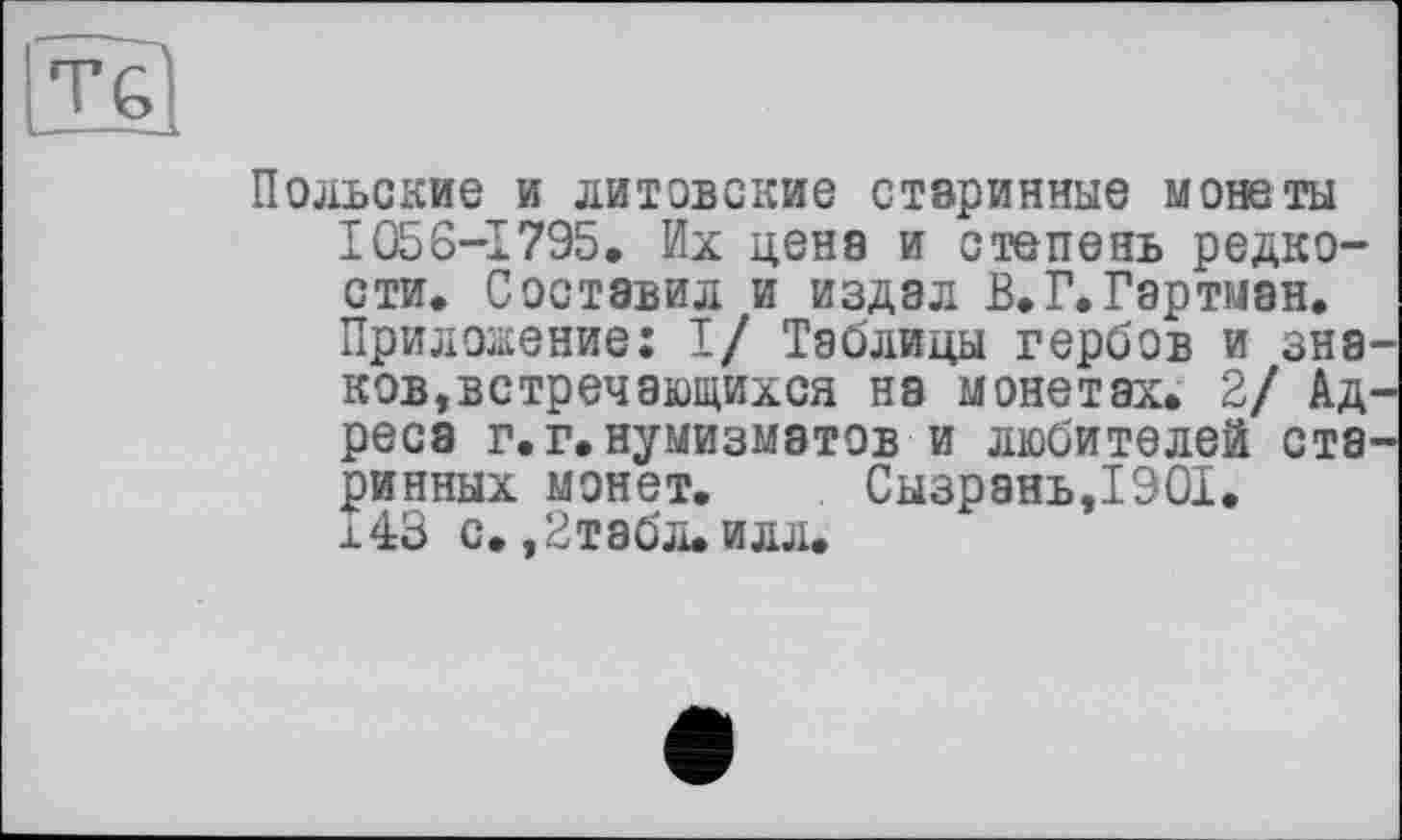 ﻿Польские и литовские старинные монеты 1056-1795, Их цена и степень редкости. Составил и издал В.Г.Гартман. Приложение: I/ Таблицы гербов и знаков, встречающихся на монетах. 2/ Адреса г.г.нумизматов и любителей старинных монет. Сызрань,1901. 143 с. ,2табл.илл.